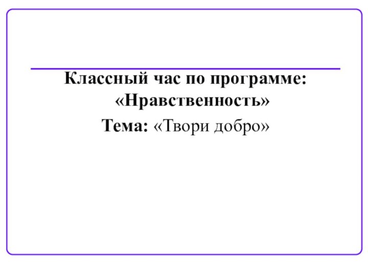 Классный час по программе: «Нравственность»Тема: «Твори добро»