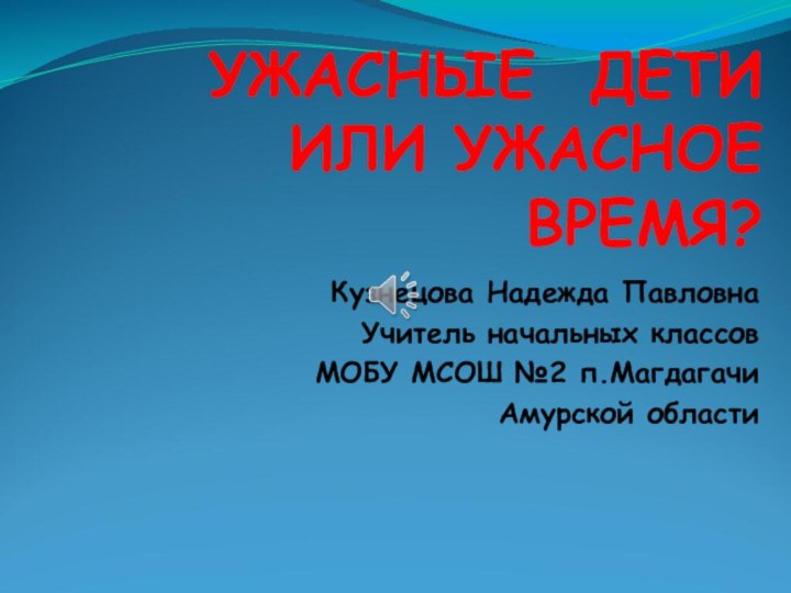 УЖАСНЫЕ ДЕТИ ИЛИ УЖАСНОЕ ВРЕМЯ?Кузнецова Надежда ПавловнаУчитель начальных классов МОБУ МСОШ №2 п.МагдагачиАмурской области