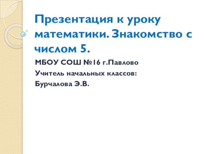 Презентация к уроку математики. Знакомство с числом 5.МБОУ СОШ №16 г.ПавловоУчитель начальных классов: Бурчалова Э.В.