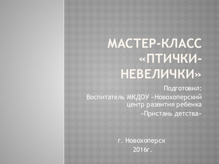 Мастер-класс «Птички-невелички»Подготовил:Воспитатель МКДОУ «Новохоперский центр развития ребенка «Пристань детства»г. Новохоперск 2016г.