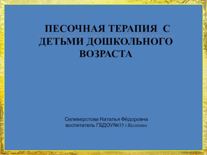 Селиверстова Наталья Фёдоровна воспитатель ГБДОУ№35 г.Колпино ПЕСОЧНАЯ ТЕРАПИЯ С ДЕТЬМИ ДОШКОЛЬНОГО ВОЗРАСТА