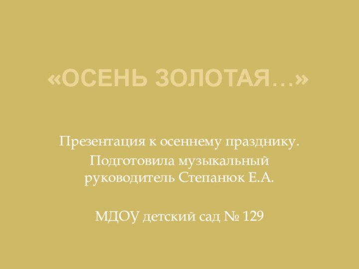 «Осень золотая…»Презентация к осеннему празднику.Подготовила музыкальный руководитель Степанюк Е.А.МДОУ детский сад № 129