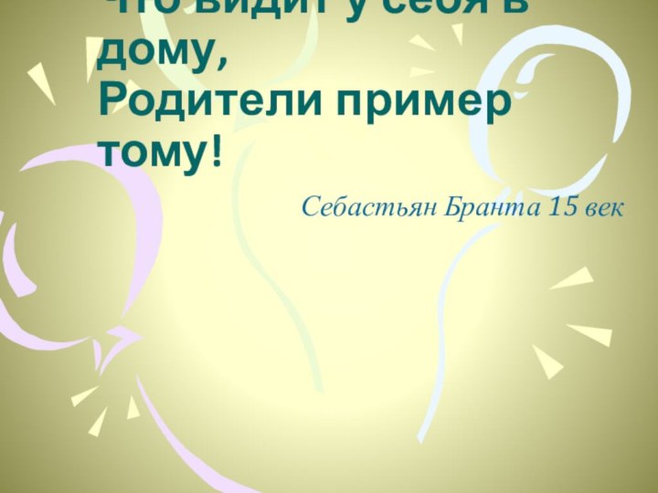 Ребёнок учится тому, Что видит у себя в дому, Родители пример тому!Себастьян Бранта 15 век