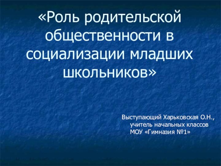 «Роль родительской общественности в социализации младших школьников»Выступающий Харьковская О.Н., учитель начальных классов МОУ «Гимназия №1»