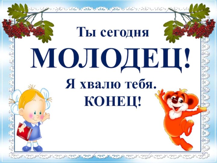 Ты сегодня МОЛОДЕЦ!Я хвалю тебя. КОНЕЦ!