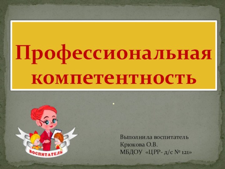 .Профессиональная компетентностьВыполнила воспитатель Крюкова О.В.МБДОУ «ЦРР- д/с № 121»