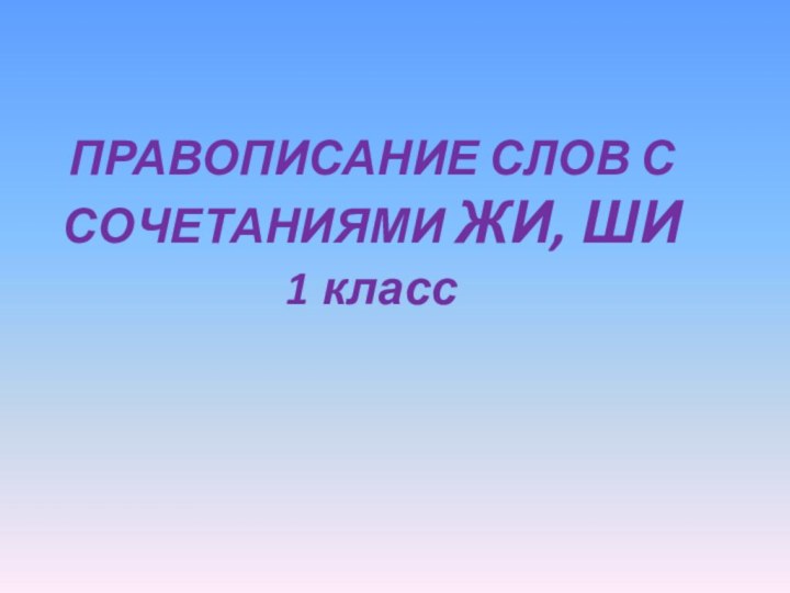 ПРАВОПИСАНИЕ СЛОВ С СОЧЕТАНИЯМИ ЖИ, ШИ 1 класс