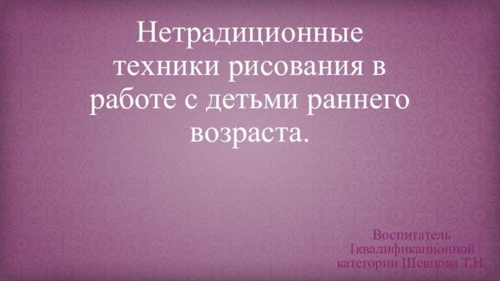 Нетрадиционные техники рисования в работе с детьми раннего возраста.Воспитатель 1квалификационной категории Шевцова Т.Н.