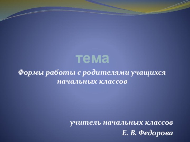 темаФормы работы с родителями учащихся начальных классовучитель начальных классовЕ. В. Федорова