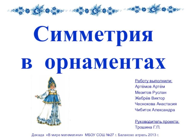 Симметрия  в орнаментахРаботу выполнили:Артёмов АртёмМезитов РусланЖебрёв ВикторЧеснокова АнастасияЧибиток АлександраРуководитель проекта:Трошина Г.П.Декада