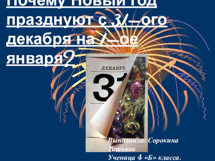 Почему Новый год празднуют с 31-ого декабря на 1-ое января?Выполнила: Сорокина ТатьянаУченица 4 «Б» класса.