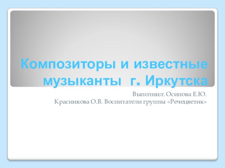 Композиторы и известные музыканты г. ИркутскаВыполнил: Осипова Е.Ю.Красникова О.В. Воспитатели группы «Речецветик»