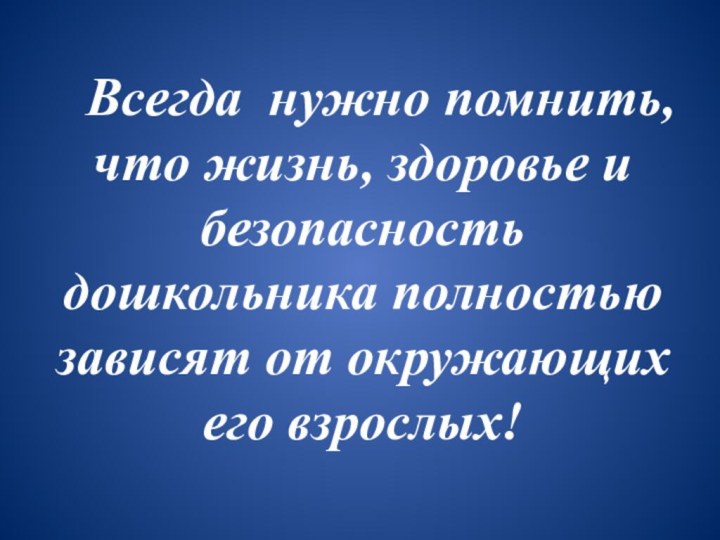 Всегда нужно помнить, что жизнь, здоровье и безопасность дошкольника полностью зависят от окружающих его взрослых!