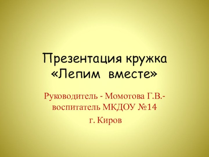 Презентация кружка  «Лепим вместе»Руководитель - Момотова Г.В.- воспитатель МКДОУ №14 г. Киров