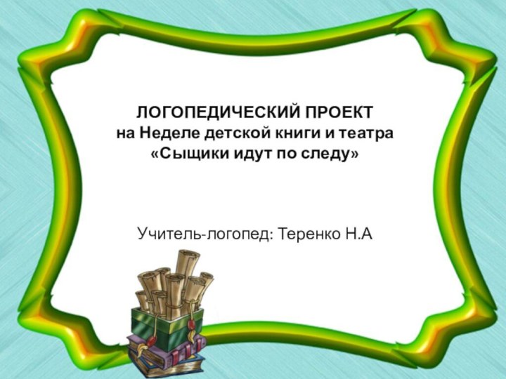 ЛОГОПЕДИЧЕСКИЙ ПРОЕКТ  на Неделе детской книги и театра «Сыщики идут по следу»Учитель-логопед: Теренко Н.А