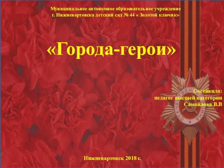 Составила:педагог высшей категорииСамойлова В.ВНижневартовск 2018 г.«Города-герои»Муниципальное автономное образовательное учреждение г. Нижневартовска детский