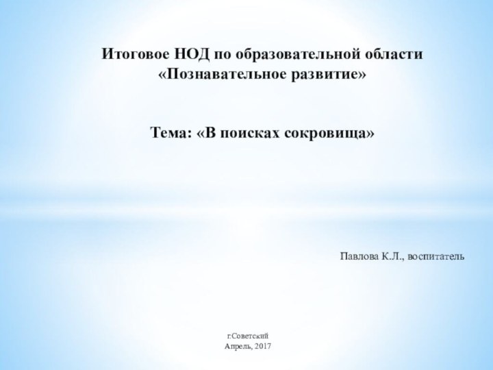 Павлова К.Л., воспитательИтоговое НОД по образовательной области «Познавательное развитие»   Тема: «В поисках сокровища»г.СоветскийАпрель, 2017