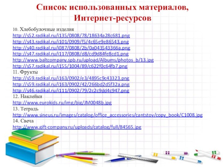 Список использованных материалов,  Интернет-ресурсов10. Хлебобулочные изделияhttp://s52.radikal.ru/i135/0808/78/18634a28c681.pnghttp://s43.radikal.ru/i101/0909/f5/4c65e9e86543.pnghttp://s40.radikal.ru/i087/0808/2b/0a043543366a.pnghttp://s47.radikal.ru/i117/0808/d8/cd9d84fe8cd1.pnghttp://www.baltcompany.spb.ru/upload/Albums/photos_b/13.jpghttp://s57.radikal.ru/i155/1004/89/c622f0c64fb7.png11. Фрукты http://s59.radikal.ru/i163/0902/e3/4895c9c43323.pnghttp://s59.radikal.ru/i163/0902/42/266bd2d5f32a.pnghttp://s46.radikal.ru/i111/0902/79/2c2c9dd4c947.png12. Наклейкиhttp://www.eurokids.ru/img/big/JM0048b.jpg13. Тетрадьhttp://www.sineus.ru/images/catalog/office_accessories/cantstov/copy_book/C1008.jpg14. Свеча http://www.gift-company.ru/uploads/catalog/full/84565.jpg