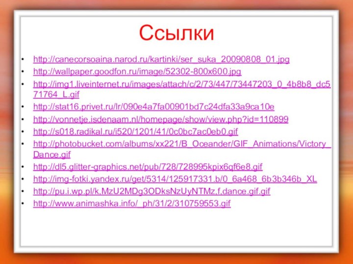 Ссылкиhttp://canecorsoaina.narod.ru/kartinki/ser_suka_20090808_01.jpghttp://wallpaper.goodfon.ru/image/52302-800x600.jpghttp://img1.liveinternet.ru/images/attach/c/2/73/447/73447203_0_4b8b8_dc571764_L.gifhttp://stat16.privet.ru/lr/090e4a7fa00901bd7c24dfa33a9ca10ehttp://vonnetje.isdenaam.nl/homepage/show/view.php?id=110899http://s018.radikal.ru/i520/1201/41/0c0bc7ac0eb0.gifhttp://photobucket.com/albums/xx221/B_Oceander/GIF_Animations/Victory_Dance.gifhttp://dl5.glitter-graphics.net/pub/728/728995kpix6qf6e8.gifhttp://img-fotki.yandex.ru/get/5314/125917331.b/0_6a468_6b3b346b_XLhttp://pu.i.wp.pl/k,MzU2MDg3ODksNzUyNTMz,f,dance.gif.gifhttp://www.animashka.info/_ph/31/2/310759553.gif