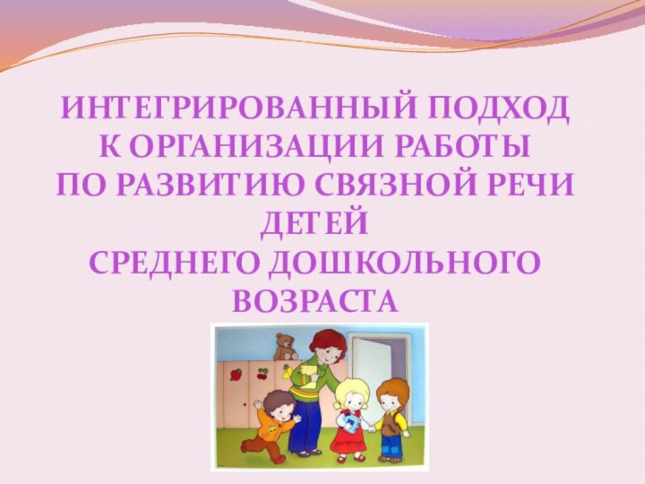 ИНТЕГРИРОВАННЫЙ ПОДХОД К ОРГАНИЗАЦИИ РАБОТЫ ПО РАЗВИТИЮ СВЯЗНОЙ РЕЧИ ДЕТЕЙ СРЕДНЕГО ДОШКОЛЬНОГО ВОЗРАСТА