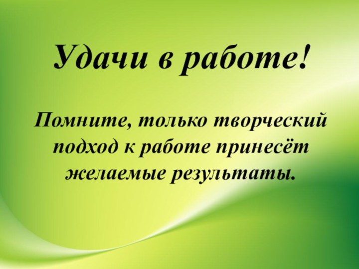 Удачи в работе!   Помните, только творческий подход к работе принесёт желаемые результаты.