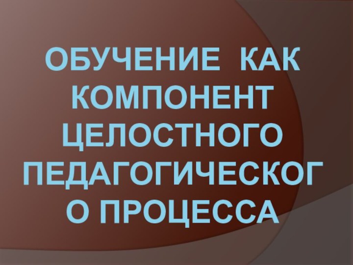 ОБУЧЕНИЕ КАК КОМПОНЕНТ ЦЕЛОСТНОГО ПЕДАГОГИЧЕСКОГО ПРОЦЕССА