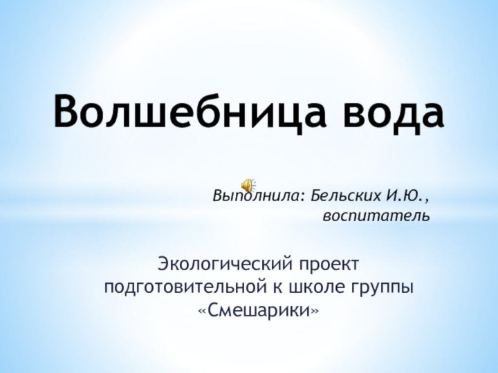 Экологический проект подготовительной к школе группы «Смешарики» Волшебница водаВыполнила: Бельских И.Ю.,воспитатель