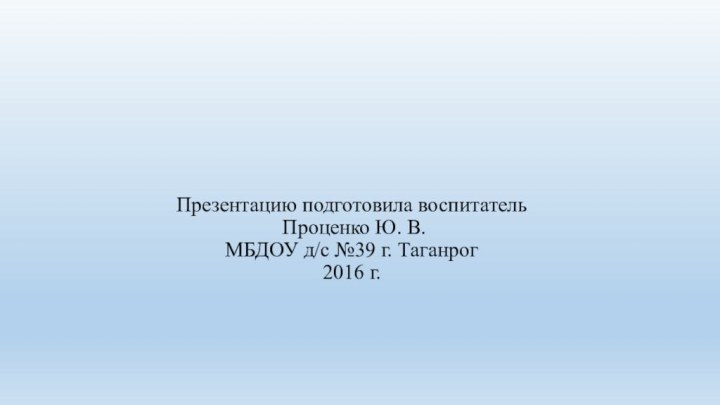 Презентацию подготовила воспитатель   Проценко Ю. В.  МБДОУ д/с №39 г. Таганрог 2016 г.