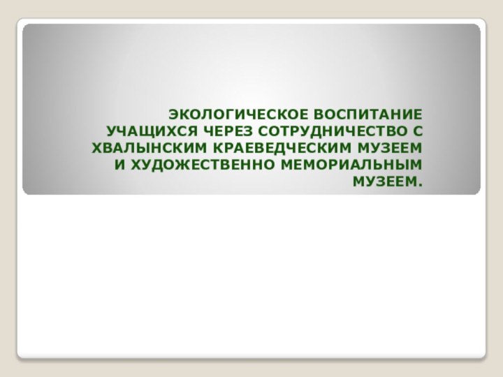 Экологическое воспитание учащихся через сотрудничество с Хвалынским краеведческим музеем и художественно мемориальным музеем.