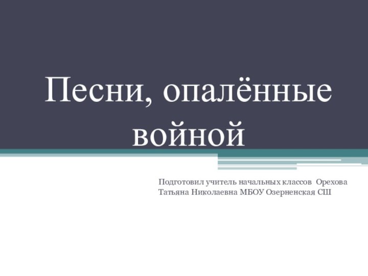 Песни, опалённые войнойПодготовил учитель начальных классов Орехова Татьяна Николаевна МБОУ Озерненская СШ