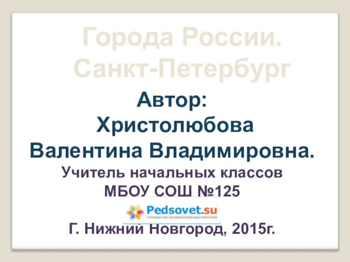 Города России. Санкт-ПетербургАвтор: Христолюбова Валентина Владимировна.Учитель начальных классовМБОУ СОШ №125Г. Нижний Новгород, 2015г.