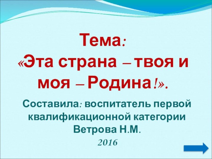 Тема: «Эта страна – твоя и моя – Родина!».Составила: воспитатель первой квалификационной категории Ветрова Н.М.2016