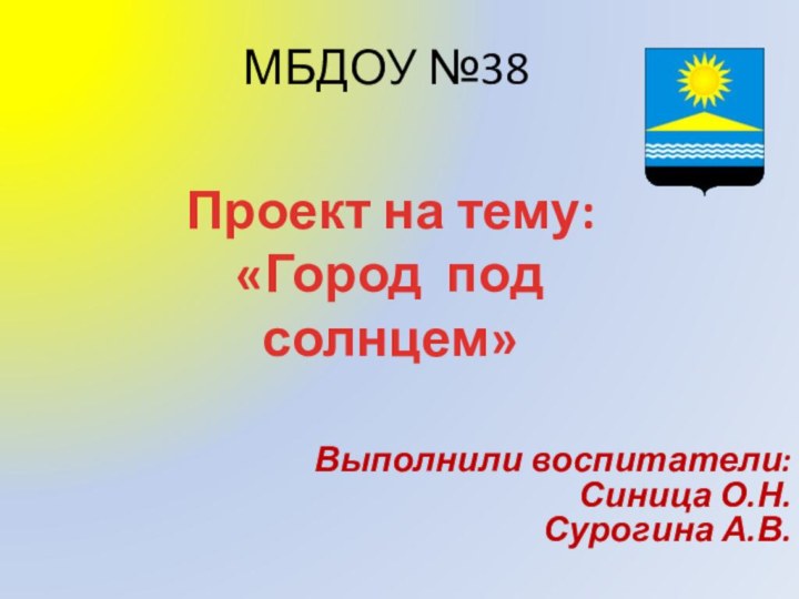 МБДОУ №38 Выполнили воспитатели:Синица О.Н.Сурогина А.В.Проект на тему:«Город под солнцем»