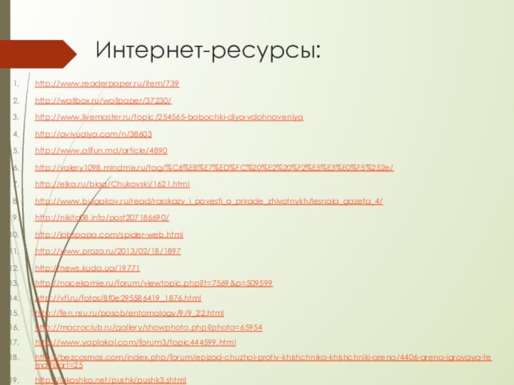 Интернет-ресурсы:http://www.readerpaper.ru/item/739http://wallbox.ru/wallpaper/37230/ http://www.livemaster.ru/topic/254565-babochki-dlya-vdohnoveniyahttp://avivudiya.com/n/38603 http://www.allfun.md/article/4890 http://valery1098.mindmix.ru/tag/%C6%E8%E7%ED%FC%20%E2%20%F2%E5%E3%E0%F5%252e/ http://ejka.ru/blog/Chukovski/1621.html http://www.bulgakov.ru/read/rasskazy_i_povesti_o_prirode_zhivotnykh/lesnaja_gazeta_4/ http://nikita08.info/post207186690/ http://jobspapa.com/spider-web.html http://www.proza.ru/2013/02/18/1897 http://news.kuda.ua/19771 http://nacekomie.ru/forum/viewtopic.php?t=7569&p=509599http://vfl.ru/fotos/8f0e295586419_1876.html http://fen.nsu.ru/posob/entomology/9/9_22.html