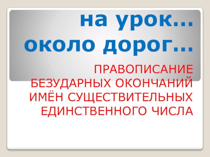 на урок…  около дорог… ПРАВОПИСАНИЕ БЕЗУДАРНЫХ ОКОНЧАНИЙ ИМЁН СУЩЕСТВИТЕЛЬНЫХ ЕДИНСТВЕННОГО ЧИСЛА