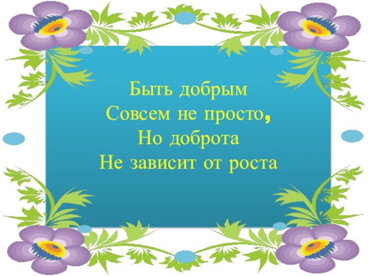 Быть добрымСовсем не просто,Но доброта Не зависит от роста