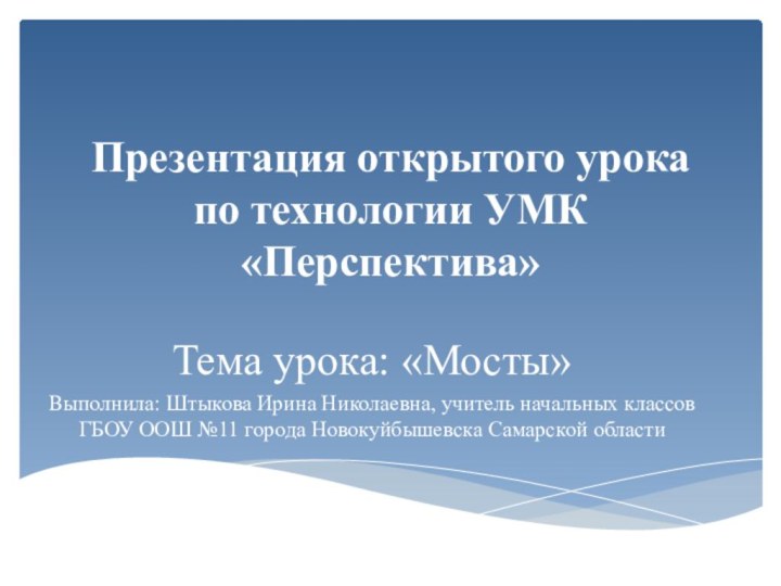 Презентация открытого урока по технологии УМК «Перспектива»Тема урока: «Мосты»Выполнила: Штыкова Ирина Николаевна,