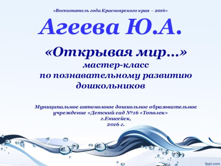 «Воспитатель года Красноярского края – 2016» Агеева Ю.А.«Открывая мир…»мастер-класспо познавательному развитию дошкольниковМуниципальное