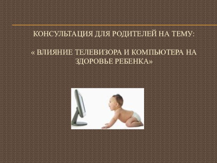 Консультация для родителей на тему:  « ВЛИЯНИЕ ТЕЛЕВИЗОРА И КОМПЬЮТЕРА НА ЗДОРОВЬЕ РЕБЕНКА»