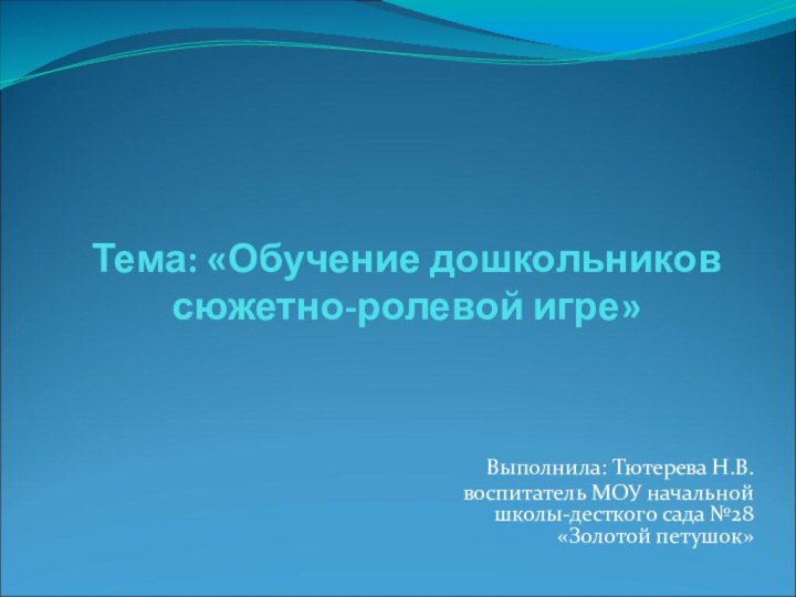 Тема: «Обучение дошкольников сюжетно-ролевой игре»Выполнила: Тютерева Н.В. воспитатель МОУ начальной школы-десткого сада №28 «Золотой петушок»