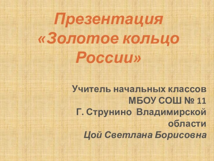 Презентация «Золотое кольцо России»Учитель начальных классовМБОУ СОШ № 11 Г. Струнино Владимирской областиЦой Светлана Борисовна