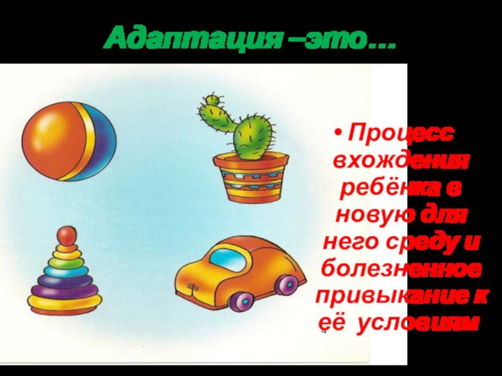 Адаптация –это…Процесс вхождения ребёнка в новую для него среду и болезненное привыкание к её условиям.