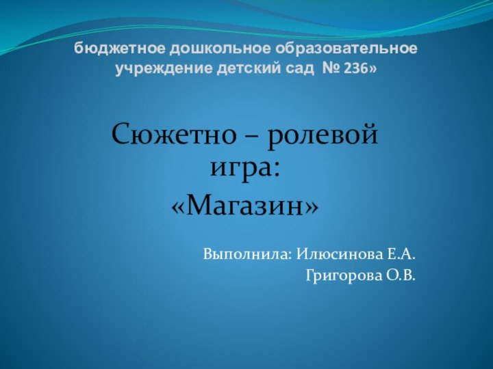 бюджетное дошкольное образовательное учреждение детский сад № 236»Сюжетно – ролевой игра:«Магазин»Выполнила: Илюсинова Е.А.Григорова О.В.