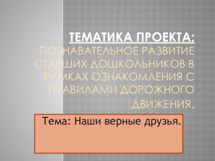 Тематика проекта: Познавательное развитие старших дошкольников в рамках ознакомления с правилами дорожного движения.Тема: Наши верные друзья.