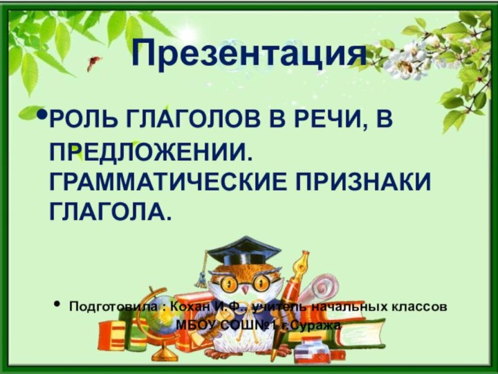 ПрезентацияРОЛЬ ГЛАГОЛОВ В РЕЧИ, В ПРЕДЛОЖЕНИИ. ГРАММАТИЧЕСКИЕ ПРИЗНАКИ ГЛАГОЛА.Подготовила : Кохан И.Ф.,