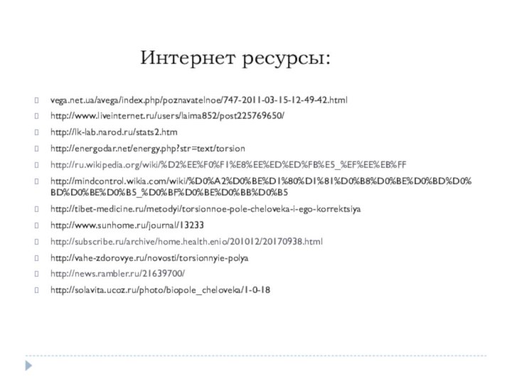 Интернет ресурсы:vega.net.ua/avega/index.php/poznavatelnoe/747-2011-03-15-12-49-42.htmlhttp://www.liveinternet.ru/users/laima852/post225769650/http://lk-lab.narod.ru/stats2.htmhttp://energodar.net/energy.php?str=text/torsionhttp://ru.wikipedia.org/wiki/%D2%EE%F0%F1%E8%EE%ED%ED%FB%E5_%EF%EE%EB%FFhttp://mindcontrol.wikia.com/wiki/%D0%A2%D0%BE%D1%80%D1%81%D0%B8%D0%BE%D0%BD%D0%BD%D0%BE%D0%B5_%D0%BF%D0%BE%D0%BB%D0%B5http://tibet-medicine.ru/metodyi/torsionnoe-pole-cheloveka-i-ego-korrektsiyahttp://www.sunhome.ru/journal/13233http://subscribe.ru/archive/home.health.enio/201012/20170938.htmlhttp://vahe-zdorovye.ru/novosti/torsionnyie-polyahttp://news.rambler.ru/21639700/http://solavita.ucoz.ru/photo/biopole_cheloveka/1-0-18