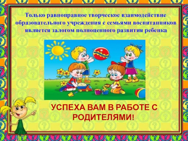   УСПЕХА ВАМ В РАБОТЕ С РОДИТЕЛЯМИ!   Только равноправное творческое