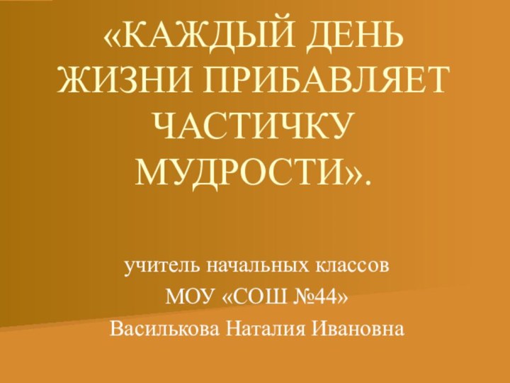 «КАЖДЫЙ ДЕНЬ ЖИЗНИ ПРИБАВЛЯЕТ ЧАСТИЧКУ МУДРОСТИ».учитель начальных классов МОУ «СОШ №44» Василькова Наталия Ивановна