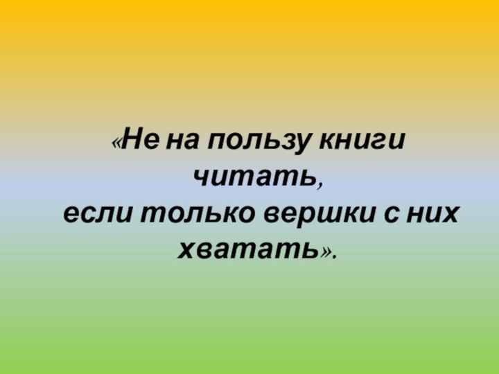 «Не на пользу книги читать, если только вершки с них хватать».