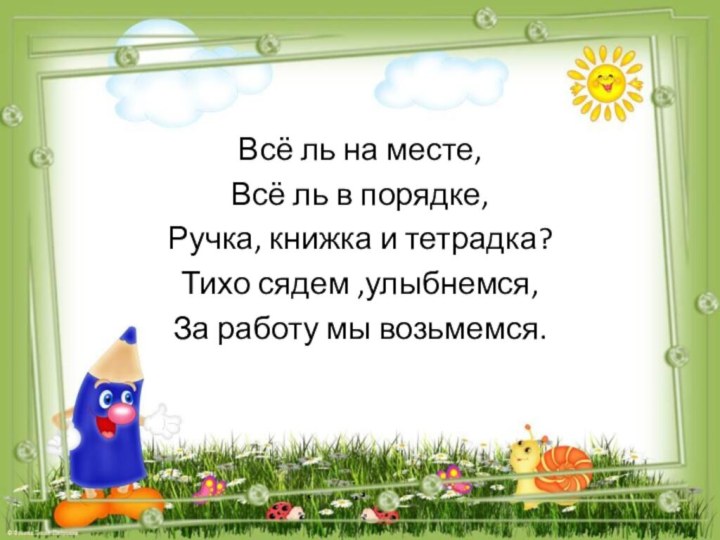 Всё ль на месте,Всё ль в порядке,Ручка, книжка и тетрадка?Тихо сядем ,улыбнемся,За работу мы возьмемся.